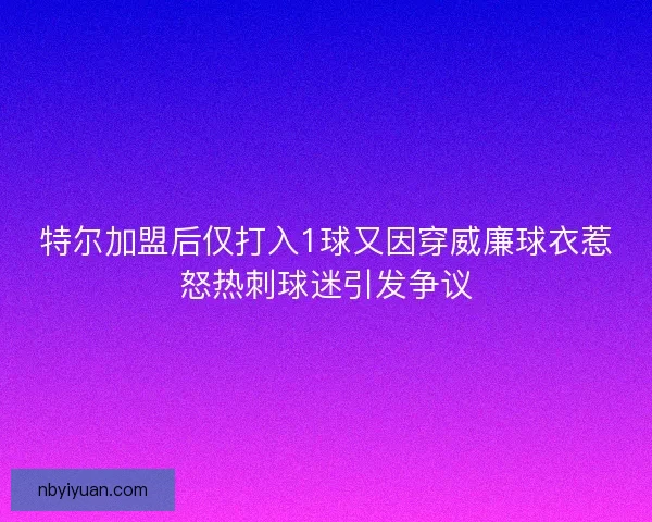 特尔加盟后仅打入1球又因穿威廉球衣惹怒热刺球迷引发争议