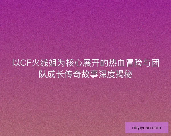 以CF火线姐为核心展开的热血冒险与团队成长传奇故事深度揭秘