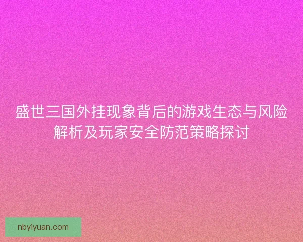 盛世三国外挂现象背后的游戏生态与风险解析及玩家安全防范策略探讨