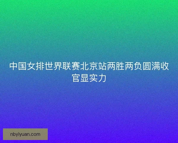 中国女排世界联赛北京站两胜两负圆满收官显实力