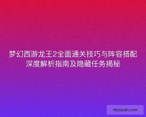 梦幻西游龙王2全面通关技巧与阵容搭配深度解析指南及隐藏任务揭秘 梦幻西游龙王2全面通关技巧与阵容搭配深度解析指南及隐藏任务揭秘