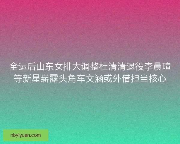 全运后山东女排大调整杜清清退役李晨瑄等新星崭露头角车文涵或外借担当核心