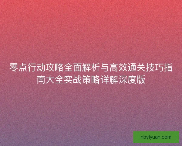 零点行动攻略全面解析与高效通关技巧指南大全实战策略详解深度版
