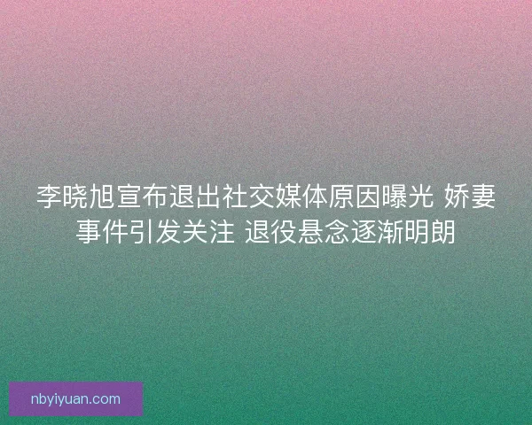 李晓旭宣布退出社交媒体原因曝光 娇妻事件引发关注 退役悬念逐渐明朗
