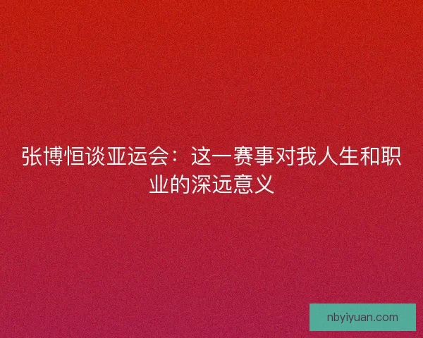 张博恒谈亚运会：这一赛事对我人生和职业的深远意义
