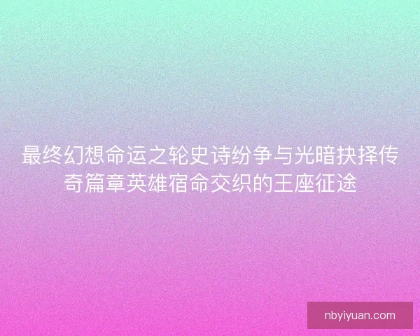 最终幻想命运之轮史诗纷争与光暗抉择传奇篇章英雄宿命交织的王座征途