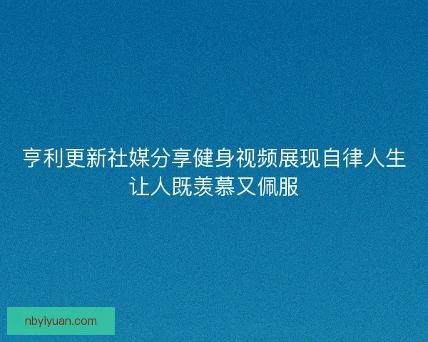 亨利更新社媒分享健身视频展现自律人生让人既羡慕又佩服