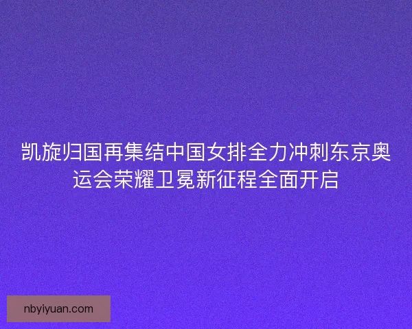 凯旋归国再集结中国女排全力冲刺东京奥运会荣耀卫冕新征程全面开启