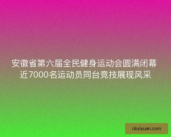 安徽省第六届全民健身运动会圆满闭幕 近7000名运动员同台竞技展现风采
