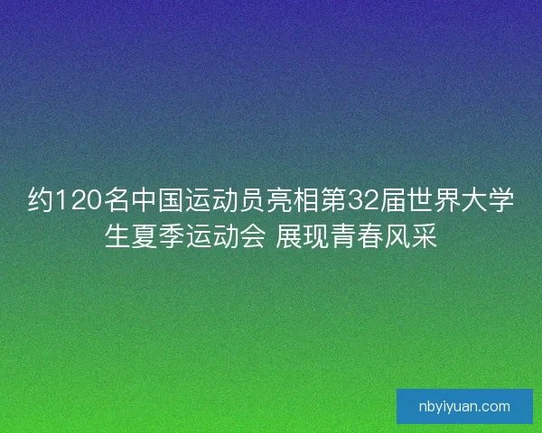 约120名中国运动员亮相第32届世界大学生夏季运动会 展现青春风采