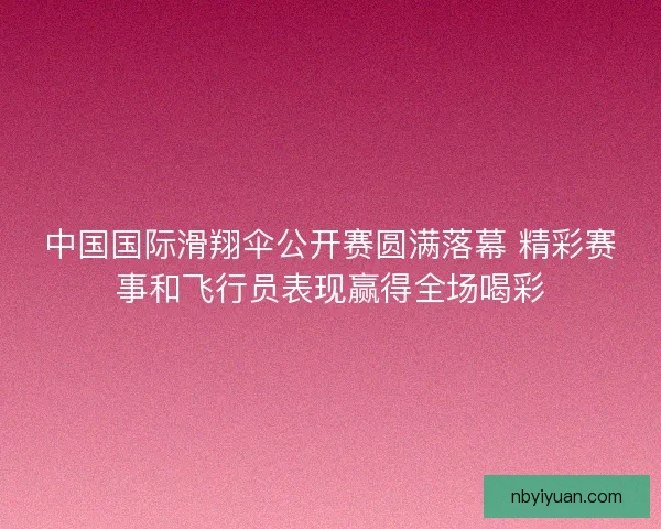 中国国际滑翔伞公开赛圆满落幕 精彩赛事和飞行员表现赢得全场喝彩