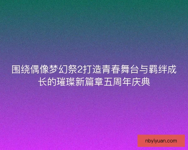 围绕偶像梦幻祭2打造青春舞台与羁绊成长的璀璨新篇章五周年庆典