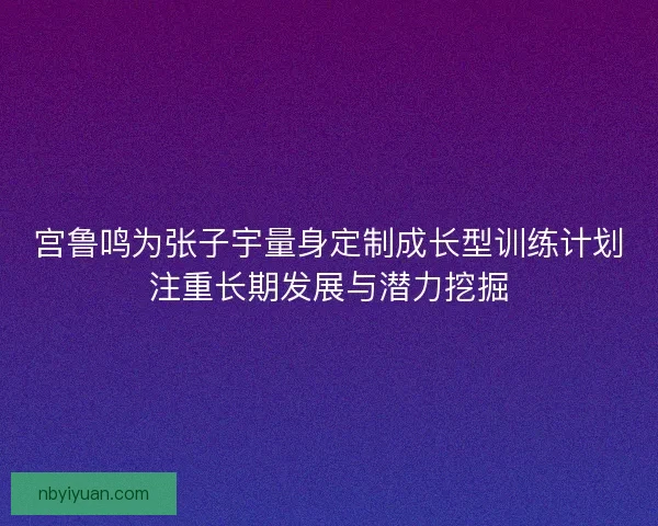 宫鲁鸣为张子宇量身定制成长型训练计划注重长期发展与潜力挖掘 宫鲁鸣为张子宇量身定制成长型训练计划注重长期发展与潜力挖掘