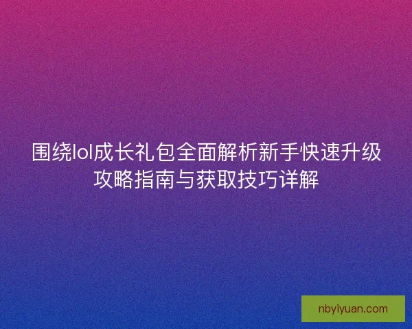 围绕lol成长礼包全面解析新手快速升级攻略指南与获取技巧详解 围绕lol成长礼包全面解析新手快速升级攻略指南与获取技巧详解