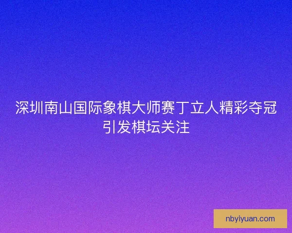 深圳南山国际象棋大师赛丁立人精彩夺冠引发棋坛关注