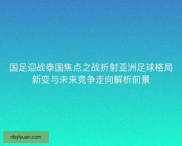 国足迎战泰国焦点之战折射亚洲足球格局新变与未来竞争走向解析前景