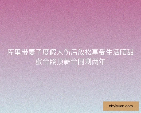 库里带妻子度假大伤后放松享受生活晒甜蜜合照顶薪合同剩两年