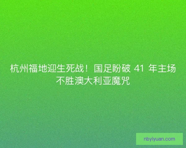 杭州福地迎生死战！国足盼破 41 年主场不胜澳大利亚魔咒