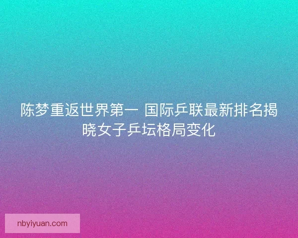 陈梦重返世界第一 国际乒联最新排名揭晓女子乒坛格局变化