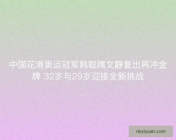 中国花滑奥运冠军韩聪隋文静复出再冲金牌 32岁与29岁迎接全新挑战
