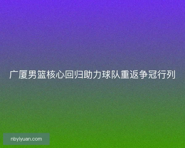 广厦男篮核心回归助力球队重返争冠行列