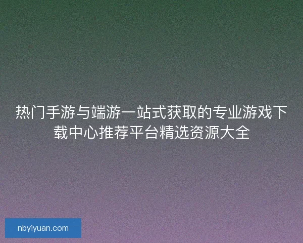 热门手游与端游一站式获取的专业游戏下载中心推荐平台精选资源大全