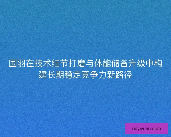 国羽在技术细节打磨与体能储备升级中构建长期稳定竞争力新路径 国羽在技术细节打磨与体能储备升级中构建长期稳定竞争力新路径