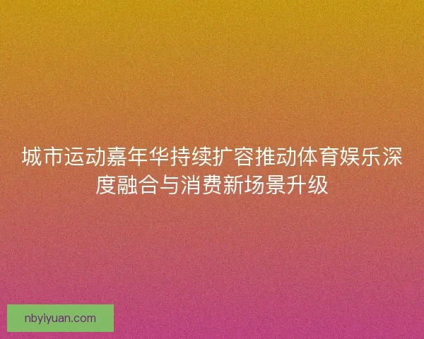 城市运动嘉年华持续扩容推动体育娱乐深度融合与消费新场景升级 城市运动嘉年华持续扩容推动体育娱乐深度融合与消费新场景升级