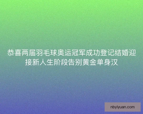 恭喜两届羽毛球奥运冠军成功登记结婚迎接新人生阶段告别黄金单身汉